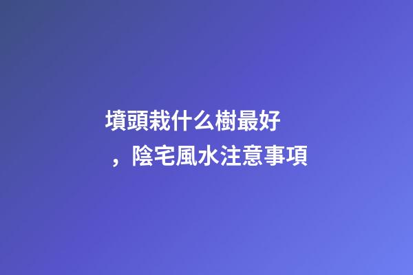 墳頭栽什么樹最好，陰宅風水注意事項